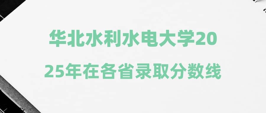 华北水利水电大学2025年在各省录取分数线汇总