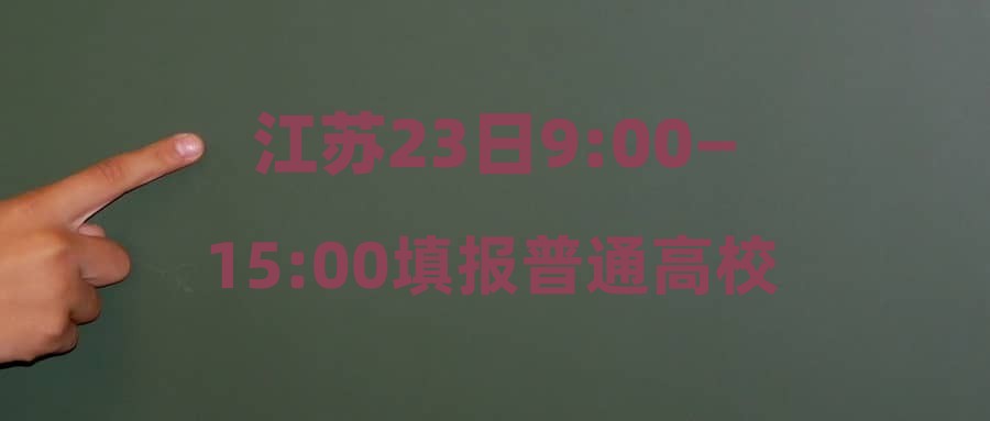 江苏23日9:00—15:00填报普通高校招生普通类本科批次征求志愿