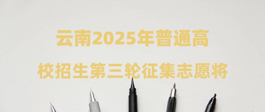 云南2025年普通高校招生第三轮征集志愿将于7月23日下午进行