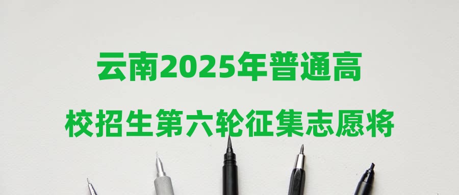 云南2025年普通高校招生第六轮征集志愿将于7月31日下午进行