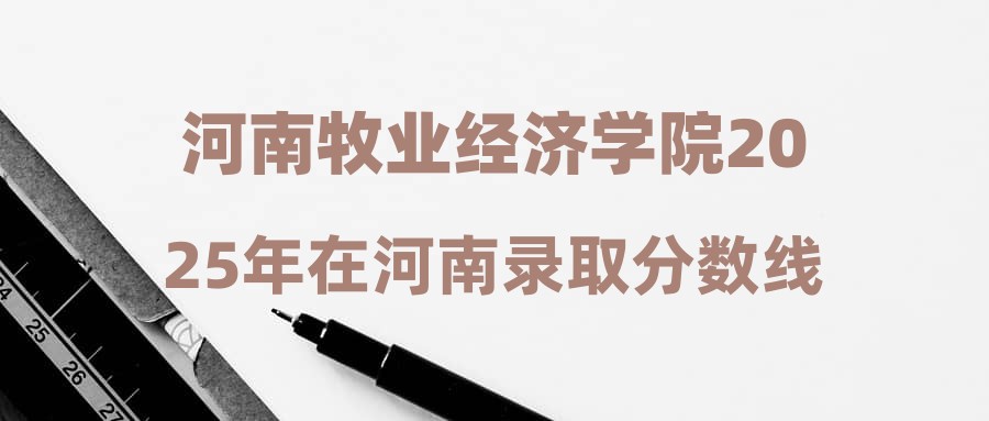 河南牧业经济学院2025年在河南录取分数线汇总