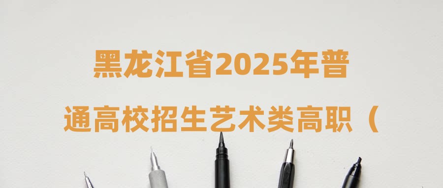 黑龙江省2025年普通高校招生艺术类高职（专科）批征集志愿院校专业组投档分数线现予公布
