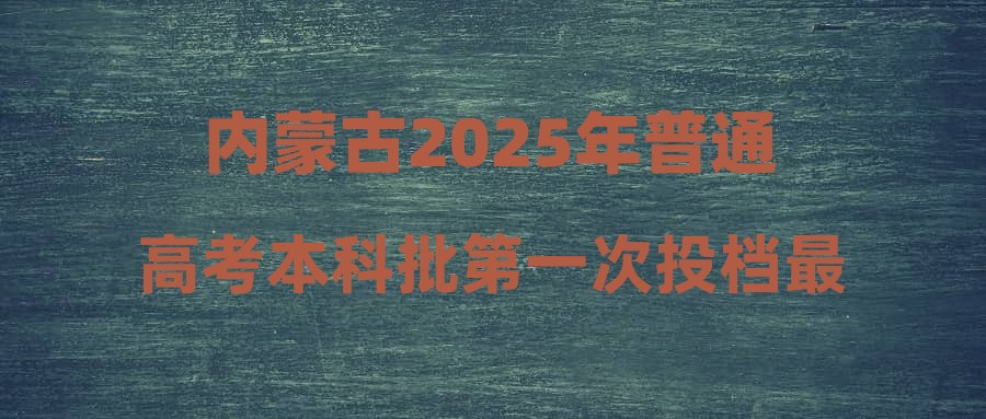 内蒙古2025年普通高考本科批第一次投档最高分最低分