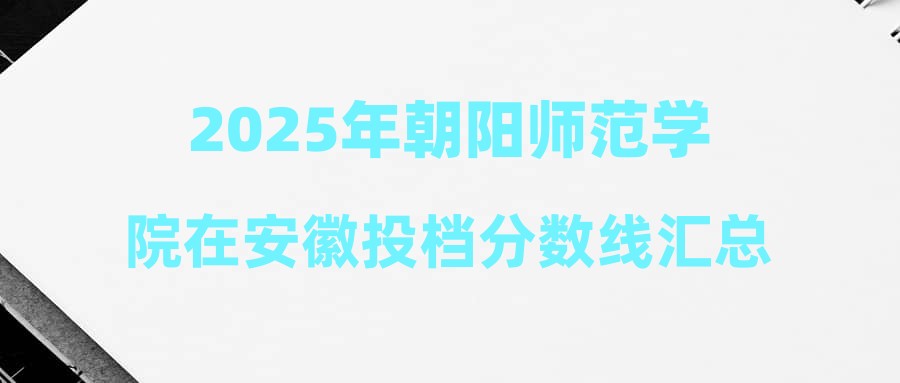 2025年朝阳师范学院在安徽投档分数线汇总