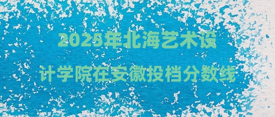 2025年北海艺术设计学院在安徽投档分数线汇总