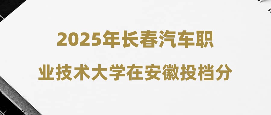 2025年长春汽车职业技术大学在安徽投档分数线汇总