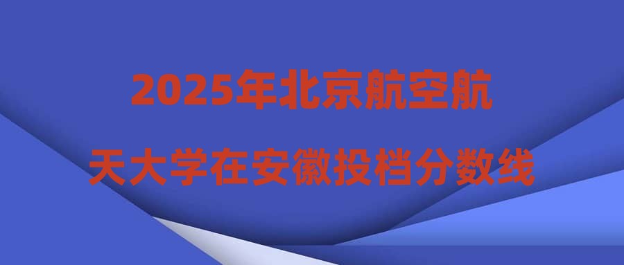 2025年北京航空航天大学在安徽投档分数线汇总