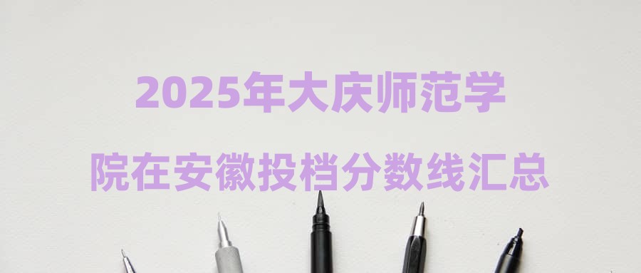 2025年大庆师范学院在安徽投档分数线汇总