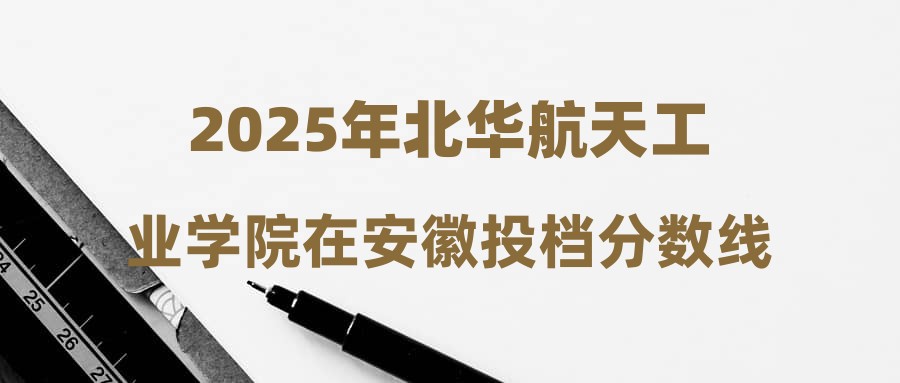 2025年北华航天工业学院在安徽投档分数线汇总