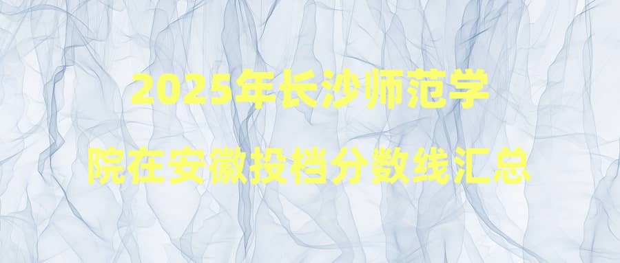 2025年长沙师范学院在安徽投档分数线汇总