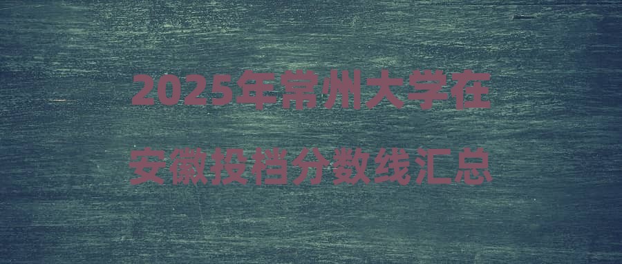 2025年常州大学在安徽投档分数线汇总