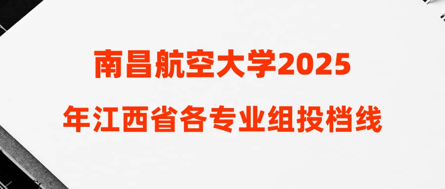 南昌航空大学2025年江西省各专业组投档线及最低排位公布