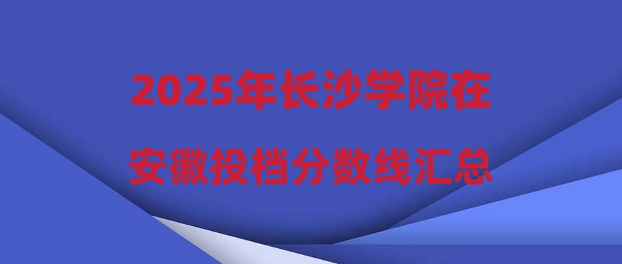 2025年长沙学院在安徽投档分数线汇总