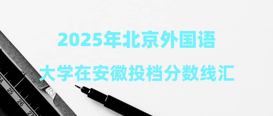 2025年北京外国语大学在安徽投档分数线汇总