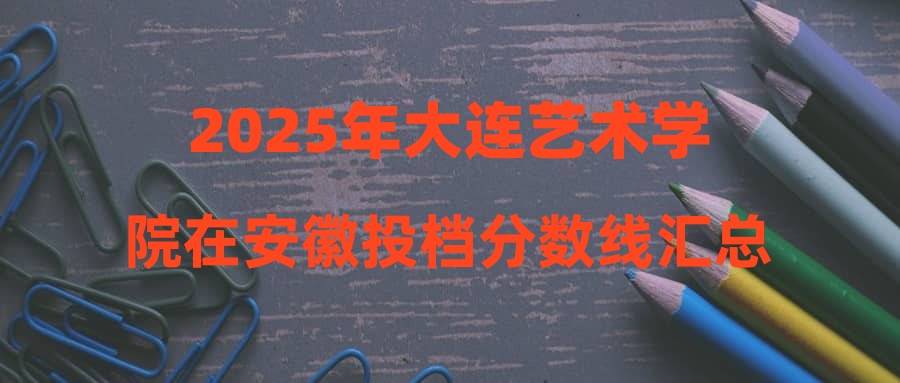 2025年大连艺术学院在安徽投档分数线汇总