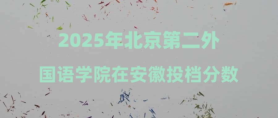 2025年北京第二外国语学院在安徽投档分数线汇总